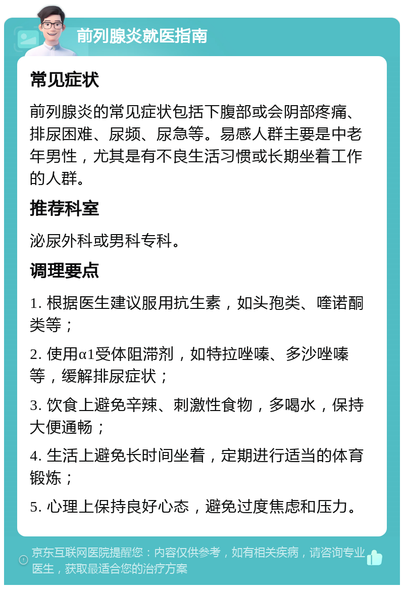 前列腺炎就医指南 常见症状 前列腺炎的常见症状包括下腹部或会阴部疼痛、排尿困难、尿频、尿急等。易感人群主要是中老年男性，尤其是有不良生活习惯或长期坐着工作的人群。 推荐科室 泌尿外科或男科专科。 调理要点 1. 根据医生建议服用抗生素，如头孢类、喹诺酮类等； 2. 使用α1受体阻滞剂，如特拉唑嗪、多沙唑嗪等，缓解排尿症状； 3. 饮食上避免辛辣、刺激性食物，多喝水，保持大便通畅； 4. 生活上避免长时间坐着，定期进行适当的体育锻炼； 5. 心理上保持良好心态，避免过度焦虑和压力。