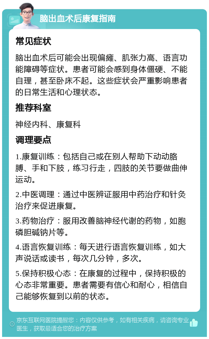 脑出血术后康复指南 常见症状 脑出血术后可能会出现偏瘫、肌张力高、语言功能障碍等症状。患者可能会感到身体僵硬、不能自理，甚至卧床不起。这些症状会严重影响患者的日常生活和心理状态。 推荐科室 神经内科、康复科 调理要点 1.康复训练：包括自己或在别人帮助下动动胳膊、手和下肢，练习行走，四肢的关节要做曲伸运动。 2.中医调理：通过中医辨证服用中药治疗和针灸治疗来促进康复。 3.药物治疗：服用改善脑神经代谢的药物，如胞磷胆碱钠片等。 4.语言恢复训练：每天进行语言恢复训练，如大声说话或读书，每次几分钟，多次。 5.保持积极心态：在康复的过程中，保持积极的心态非常重要。患者需要有信心和耐心，相信自己能够恢复到以前的状态。