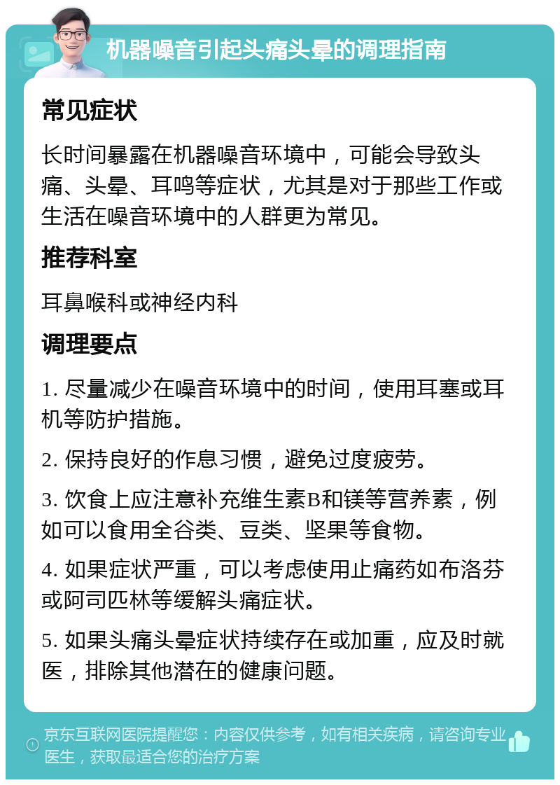 机器噪音引起头痛头晕的调理指南 常见症状 长时间暴露在机器噪音环境中，可能会导致头痛、头晕、耳鸣等症状，尤其是对于那些工作或生活在噪音环境中的人群更为常见。 推荐科室 耳鼻喉科或神经内科 调理要点 1. 尽量减少在噪音环境中的时间，使用耳塞或耳机等防护措施。 2. 保持良好的作息习惯，避免过度疲劳。 3. 饮食上应注意补充维生素B和镁等营养素，例如可以食用全谷类、豆类、坚果等食物。 4. 如果症状严重，可以考虑使用止痛药如布洛芬或阿司匹林等缓解头痛症状。 5. 如果头痛头晕症状持续存在或加重，应及时就医，排除其他潜在的健康问题。