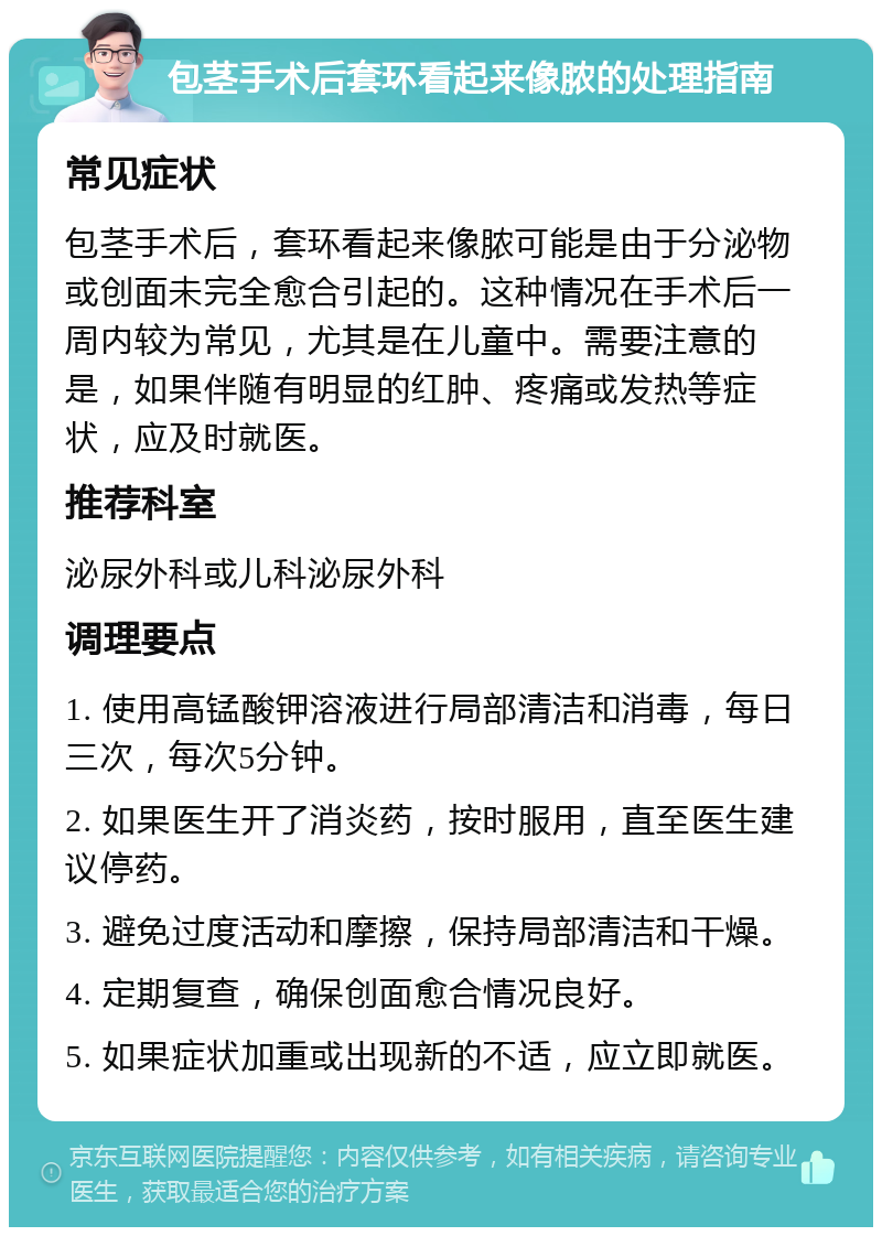 包茎手术后套环看起来像脓的处理指南 常见症状 包茎手术后，套环看起来像脓可能是由于分泌物或创面未完全愈合引起的。这种情况在手术后一周内较为常见，尤其是在儿童中。需要注意的是，如果伴随有明显的红肿、疼痛或发热等症状，应及时就医。 推荐科室 泌尿外科或儿科泌尿外科 调理要点 1. 使用高锰酸钾溶液进行局部清洁和消毒，每日三次，每次5分钟。 2. 如果医生开了消炎药，按时服用，直至医生建议停药。 3. 避免过度活动和摩擦，保持局部清洁和干燥。 4. 定期复查，确保创面愈合情况良好。 5. 如果症状加重或出现新的不适，应立即就医。
