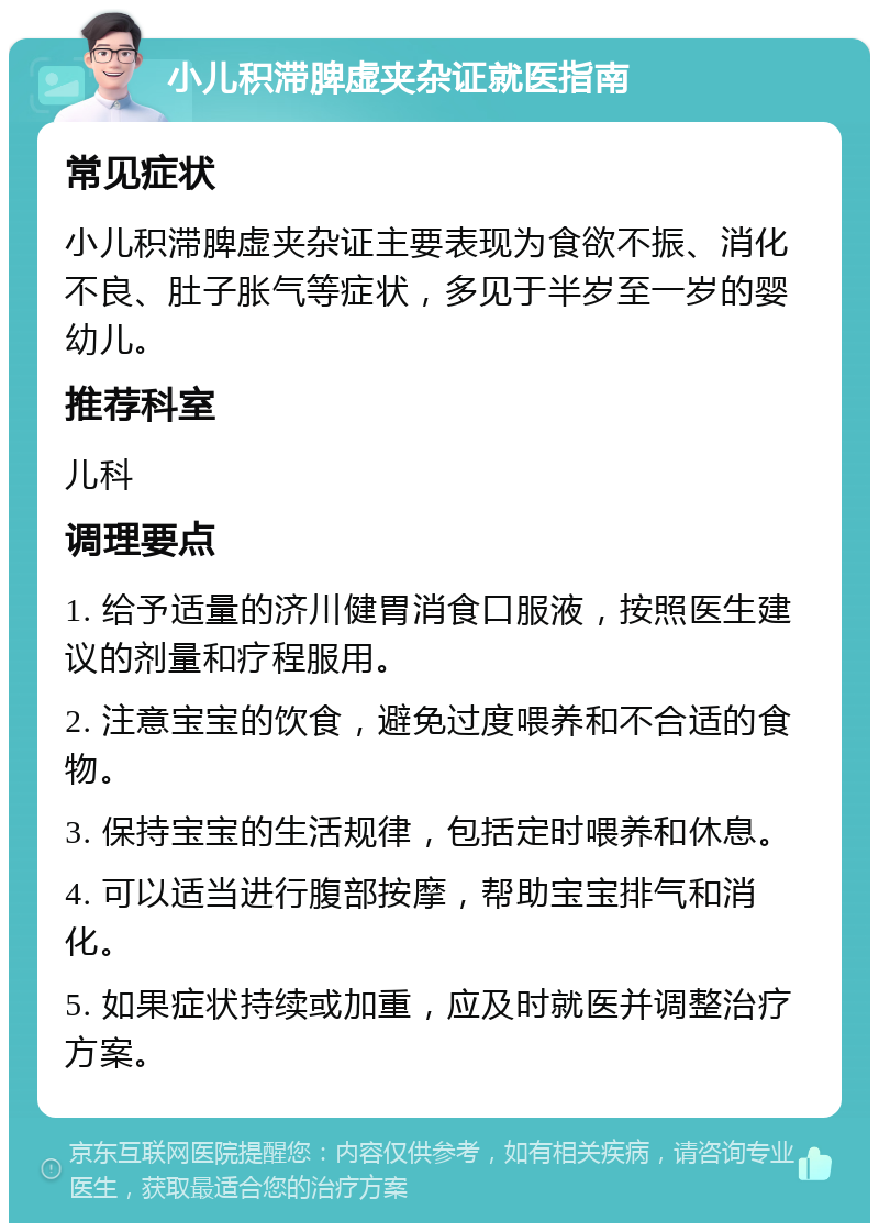 小儿积滞脾虚夹杂证就医指南 常见症状 小儿积滞脾虚夹杂证主要表现为食欲不振、消化不良、肚子胀气等症状，多见于半岁至一岁的婴幼儿。 推荐科室 儿科 调理要点 1. 给予适量的济川健胃消食口服液，按照医生建议的剂量和疗程服用。 2. 注意宝宝的饮食，避免过度喂养和不合适的食物。 3. 保持宝宝的生活规律，包括定时喂养和休息。 4. 可以适当进行腹部按摩，帮助宝宝排气和消化。 5. 如果症状持续或加重，应及时就医并调整治疗方案。