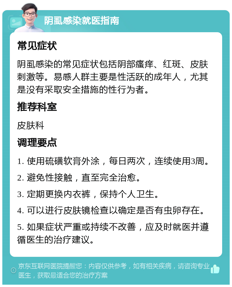 阴虱感染就医指南 常见症状 阴虱感染的常见症状包括阴部瘙痒、红斑、皮肤刺激等。易感人群主要是性活跃的成年人，尤其是没有采取安全措施的性行为者。 推荐科室 皮肤科 调理要点 1. 使用硫磺软膏外涂，每日两次，连续使用3周。 2. 避免性接触，直至完全治愈。 3. 定期更换内衣裤，保持个人卫生。 4. 可以进行皮肤镜检查以确定是否有虫卵存在。 5. 如果症状严重或持续不改善，应及时就医并遵循医生的治疗建议。