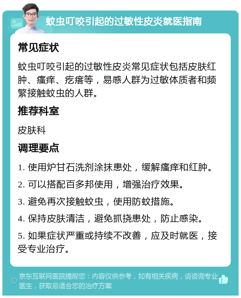 蚊虫叮咬引起的过敏性皮炎就医指南 常见症状 蚊虫叮咬引起的过敏性皮炎常见症状包括皮肤红肿、瘙痒、疙瘩等，易感人群为过敏体质者和频繁接触蚊虫的人群。 推荐科室 皮肤科 调理要点 1. 使用炉甘石洗剂涂抹患处，缓解瘙痒和红肿。 2. 可以搭配百多邦使用，增强治疗效果。 3. 避免再次接触蚊虫，使用防蚊措施。 4. 保持皮肤清洁，避免抓挠患处，防止感染。 5. 如果症状严重或持续不改善，应及时就医，接受专业治疗。