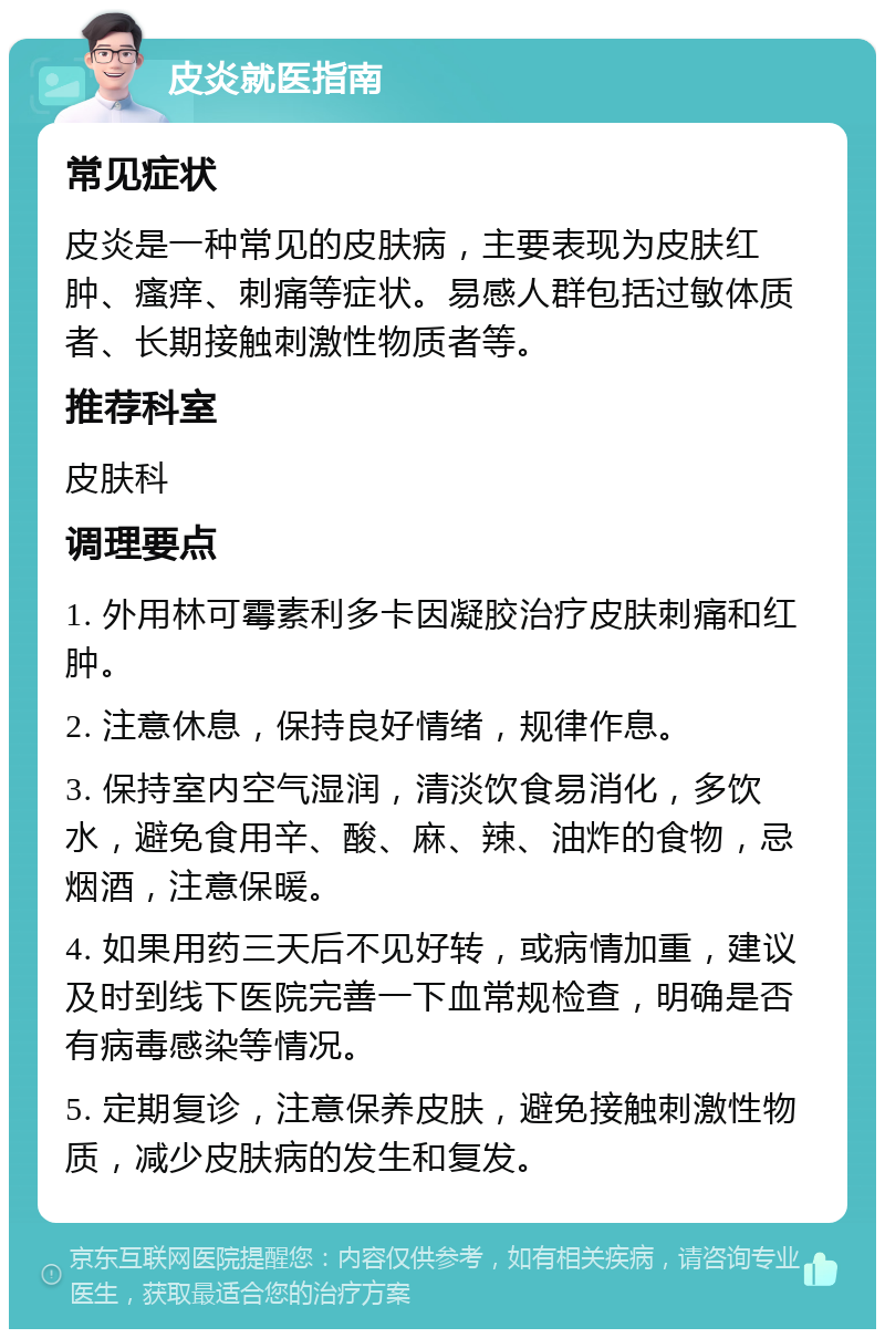 皮炎就医指南 常见症状 皮炎是一种常见的皮肤病，主要表现为皮肤红肿、瘙痒、刺痛等症状。易感人群包括过敏体质者、长期接触刺激性物质者等。 推荐科室 皮肤科 调理要点 1. 外用林可霉素利多卡因凝胶治疗皮肤刺痛和红肿。 2. 注意休息，保持良好情绪，规律作息。 3. 保持室内空气湿润，清淡饮食易消化，多饮水，避免食用辛、酸、麻、辣、油炸的食物，忌烟酒，注意保暖。 4. 如果用药三天后不见好转，或病情加重，建议及时到线下医院完善一下血常规检查，明确是否有病毒感染等情况。 5. 定期复诊，注意保养皮肤，避免接触刺激性物质，减少皮肤病的发生和复发。