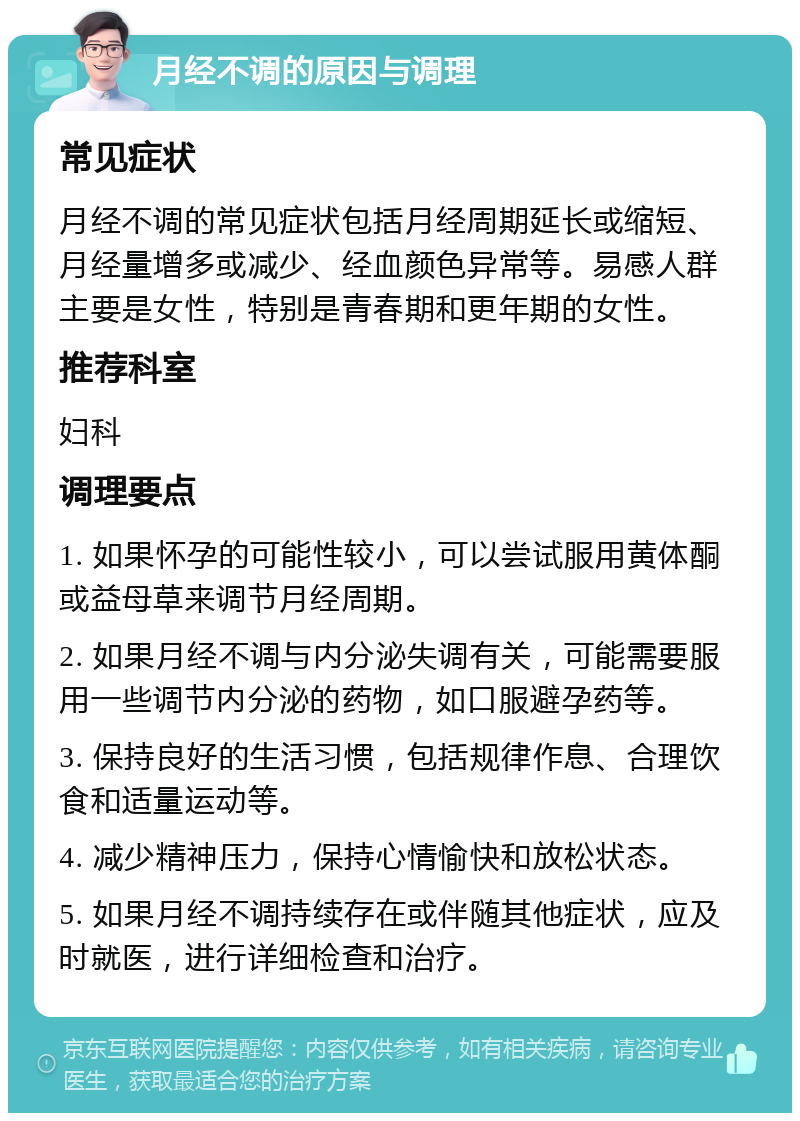 月经不调的原因与调理 常见症状 月经不调的常见症状包括月经周期延长或缩短、月经量增多或减少、经血颜色异常等。易感人群主要是女性，特别是青春期和更年期的女性。 推荐科室 妇科 调理要点 1. 如果怀孕的可能性较小，可以尝试服用黄体酮或益母草来调节月经周期。 2. 如果月经不调与内分泌失调有关，可能需要服用一些调节内分泌的药物，如口服避孕药等。 3. 保持良好的生活习惯，包括规律作息、合理饮食和适量运动等。 4. 减少精神压力，保持心情愉快和放松状态。 5. 如果月经不调持续存在或伴随其他症状，应及时就医，进行详细检查和治疗。