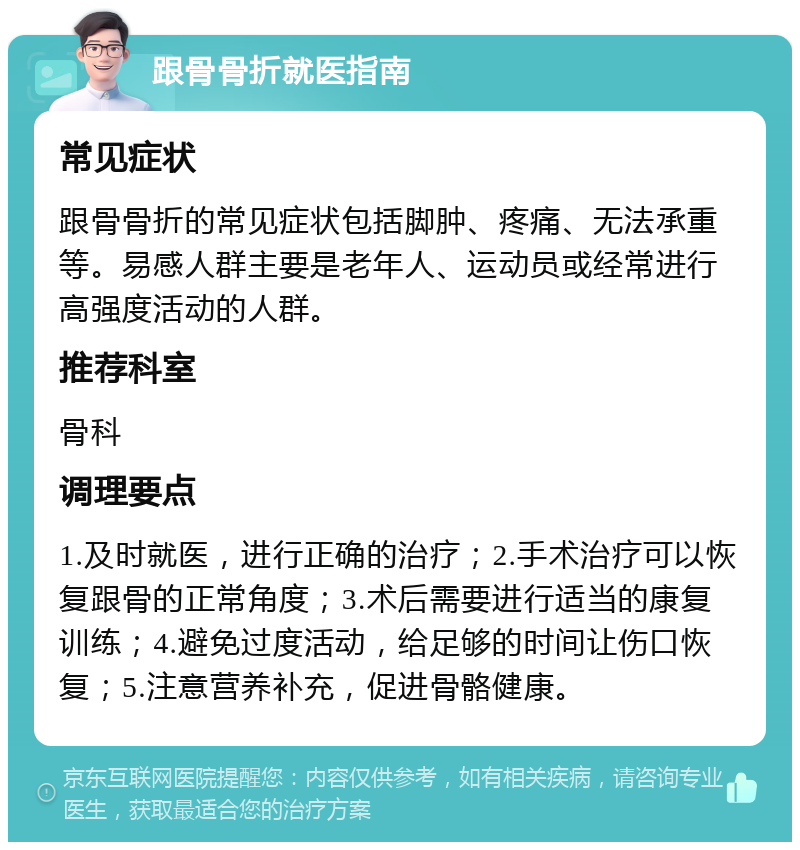 跟骨骨折就医指南 常见症状 跟骨骨折的常见症状包括脚肿、疼痛、无法承重等。易感人群主要是老年人、运动员或经常进行高强度活动的人群。 推荐科室 骨科 调理要点 1.及时就医，进行正确的治疗；2.手术治疗可以恢复跟骨的正常角度；3.术后需要进行适当的康复训练；4.避免过度活动，给足够的时间让伤口恢复；5.注意营养补充，促进骨骼健康。