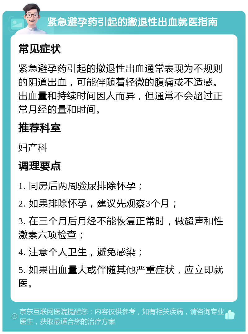 紧急避孕药引起的撤退性出血就医指南 常见症状 紧急避孕药引起的撤退性出血通常表现为不规则的阴道出血，可能伴随着轻微的腹痛或不适感。出血量和持续时间因人而异，但通常不会超过正常月经的量和时间。 推荐科室 妇产科 调理要点 1. 同房后两周验尿排除怀孕； 2. 如果排除怀孕，建议先观察3个月； 3. 在三个月后月经不能恢复正常时，做超声和性激素六项检查； 4. 注意个人卫生，避免感染； 5. 如果出血量大或伴随其他严重症状，应立即就医。