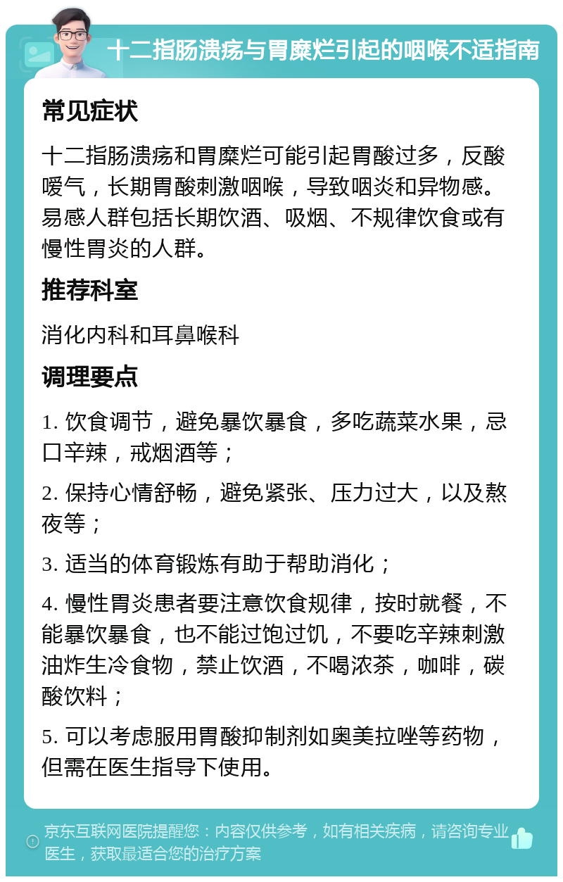 十二指肠溃疡与胃糜烂引起的咽喉不适指南 常见症状 十二指肠溃疡和胃糜烂可能引起胃酸过多，反酸嗳气，长期胃酸刺激咽喉，导致咽炎和异物感。易感人群包括长期饮酒、吸烟、不规律饮食或有慢性胃炎的人群。 推荐科室 消化内科和耳鼻喉科 调理要点 1. 饮食调节，避免暴饮暴食，多吃蔬菜水果，忌口辛辣，戒烟酒等； 2. 保持心情舒畅，避免紧张、压力过大，以及熬夜等； 3. 适当的体育锻炼有助于帮助消化； 4. 慢性胃炎患者要注意饮食规律，按时就餐，不能暴饮暴食，也不能过饱过饥，不要吃辛辣刺激油炸生冷食物，禁止饮酒，不喝浓茶，咖啡，碳酸饮料； 5. 可以考虑服用胃酸抑制剂如奥美拉唑等药物，但需在医生指导下使用。