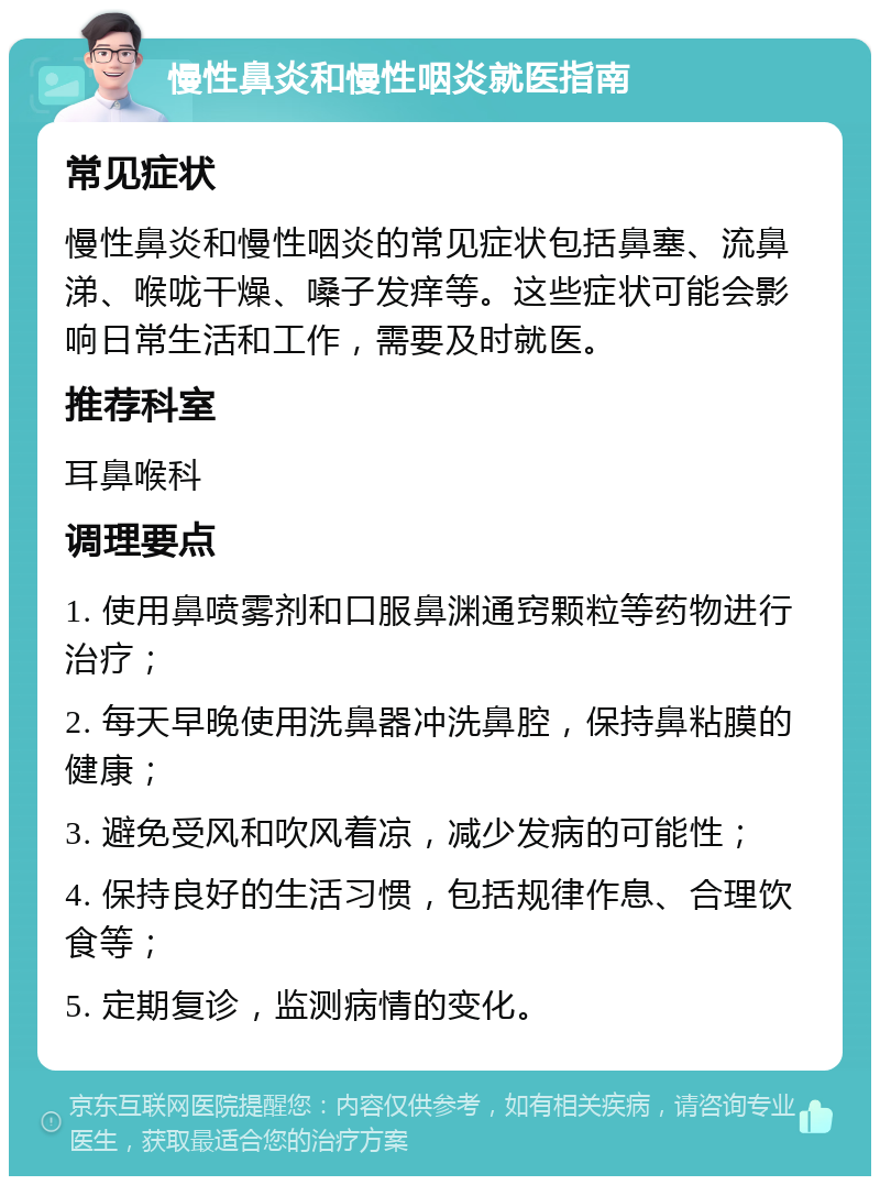 慢性鼻炎和慢性咽炎就医指南 常见症状 慢性鼻炎和慢性咽炎的常见症状包括鼻塞、流鼻涕、喉咙干燥、嗓子发痒等。这些症状可能会影响日常生活和工作，需要及时就医。 推荐科室 耳鼻喉科 调理要点 1. 使用鼻喷雾剂和口服鼻渊通窍颗粒等药物进行治疗； 2. 每天早晚使用洗鼻器冲洗鼻腔，保持鼻粘膜的健康； 3. 避免受风和吹风着凉，减少发病的可能性； 4. 保持良好的生活习惯，包括规律作息、合理饮食等； 5. 定期复诊，监测病情的变化。