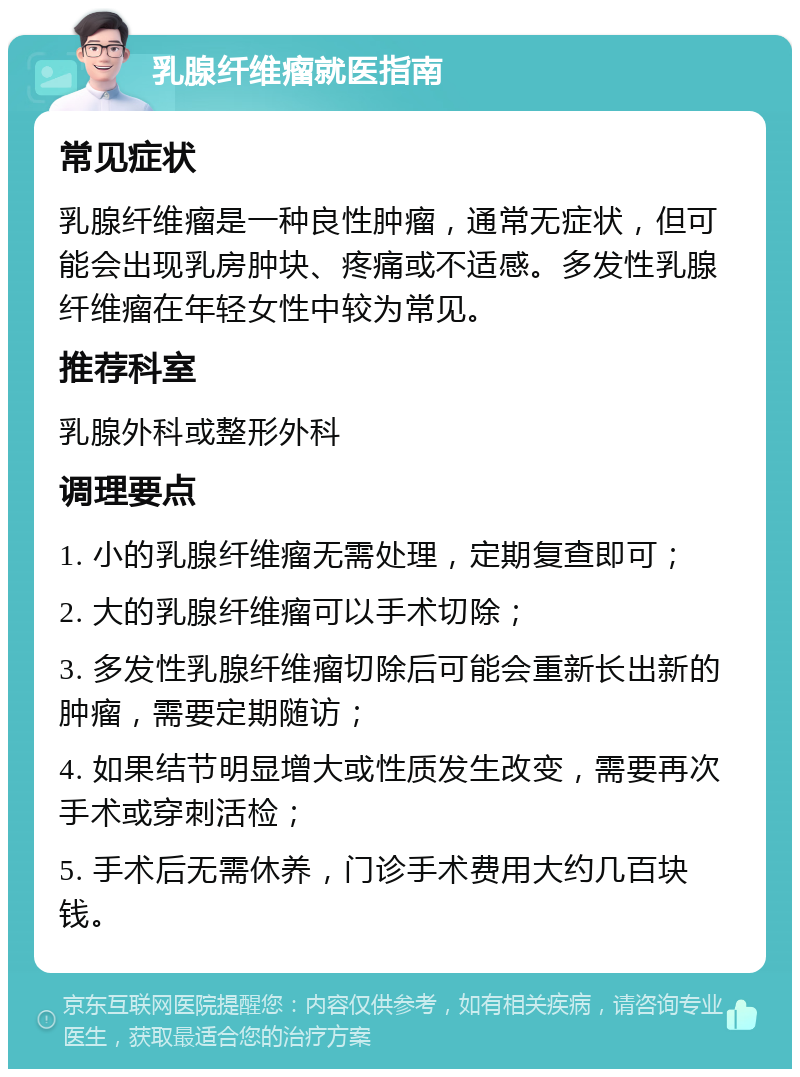 乳腺纤维瘤就医指南 常见症状 乳腺纤维瘤是一种良性肿瘤，通常无症状，但可能会出现乳房肿块、疼痛或不适感。多发性乳腺纤维瘤在年轻女性中较为常见。 推荐科室 乳腺外科或整形外科 调理要点 1. 小的乳腺纤维瘤无需处理，定期复查即可； 2. 大的乳腺纤维瘤可以手术切除； 3. 多发性乳腺纤维瘤切除后可能会重新长出新的肿瘤，需要定期随访； 4. 如果结节明显增大或性质发生改变，需要再次手术或穿刺活检； 5. 手术后无需休养，门诊手术费用大约几百块钱。