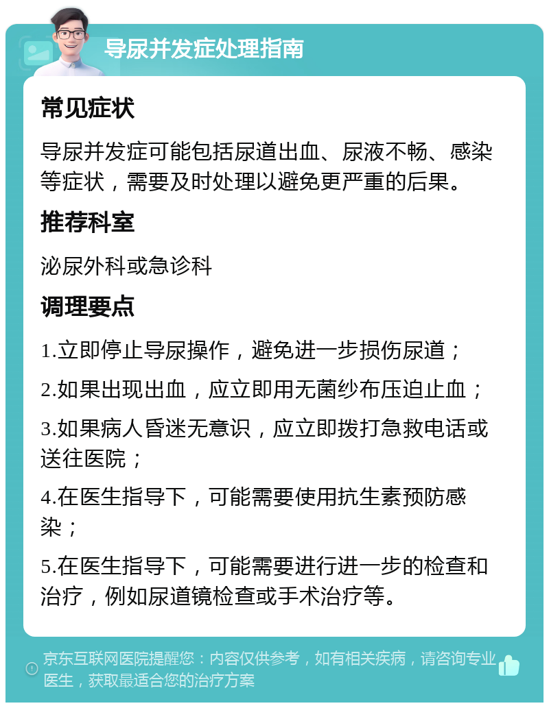 导尿并发症处理指南 常见症状 导尿并发症可能包括尿道出血、尿液不畅、感染等症状，需要及时处理以避免更严重的后果。 推荐科室 泌尿外科或急诊科 调理要点 1.立即停止导尿操作，避免进一步损伤尿道； 2.如果出现出血，应立即用无菌纱布压迫止血； 3.如果病人昏迷无意识，应立即拨打急救电话或送往医院； 4.在医生指导下，可能需要使用抗生素预防感染； 5.在医生指导下，可能需要进行进一步的检查和治疗，例如尿道镜检查或手术治疗等。