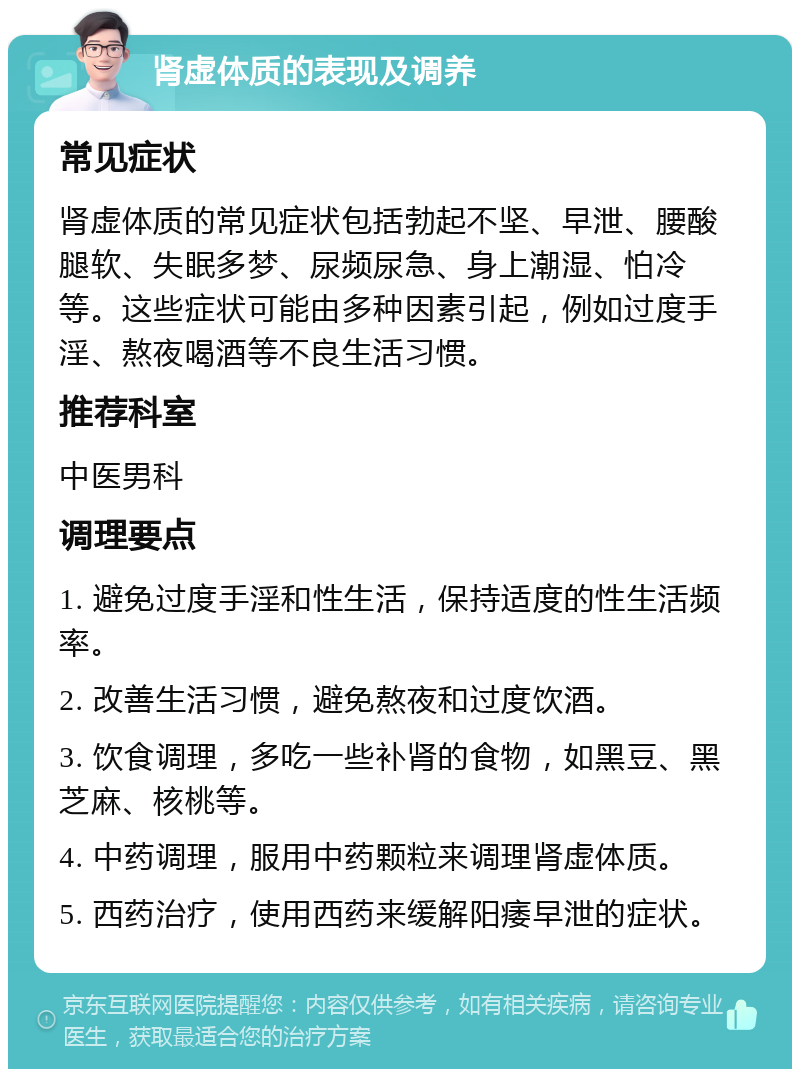 肾虚体质的表现及调养 常见症状 肾虚体质的常见症状包括勃起不坚、早泄、腰酸腿软、失眠多梦、尿频尿急、身上潮湿、怕冷等。这些症状可能由多种因素引起，例如过度手淫、熬夜喝酒等不良生活习惯。 推荐科室 中医男科 调理要点 1. 避免过度手淫和性生活，保持适度的性生活频率。 2. 改善生活习惯，避免熬夜和过度饮酒。 3. 饮食调理，多吃一些补肾的食物，如黑豆、黑芝麻、核桃等。 4. 中药调理，服用中药颗粒来调理肾虚体质。 5. 西药治疗，使用西药来缓解阳痿早泄的症状。