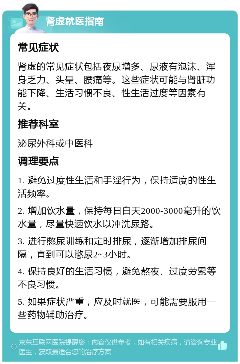 肾虚就医指南 常见症状 肾虚的常见症状包括夜尿增多、尿液有泡沫、浑身乏力、头晕、腰痛等。这些症状可能与肾脏功能下降、生活习惯不良、性生活过度等因素有关。 推荐科室 泌尿外科或中医科 调理要点 1. 避免过度性生活和手淫行为，保持适度的性生活频率。 2. 增加饮水量，保持每日白天2000-3000毫升的饮水量，尽量快速饮水以冲洗尿路。 3. 进行憋尿训练和定时排尿，逐渐增加排尿间隔，直到可以憋尿2~3小时。 4. 保持良好的生活习惯，避免熬夜、过度劳累等不良习惯。 5. 如果症状严重，应及时就医，可能需要服用一些药物辅助治疗。