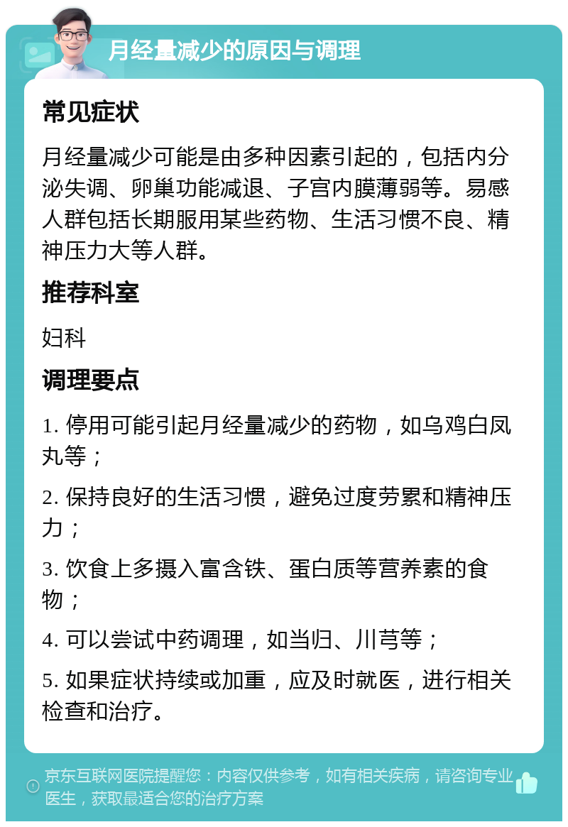 月经量减少的原因与调理 常见症状 月经量减少可能是由多种因素引起的，包括内分泌失调、卵巢功能减退、子宫内膜薄弱等。易感人群包括长期服用某些药物、生活习惯不良、精神压力大等人群。 推荐科室 妇科 调理要点 1. 停用可能引起月经量减少的药物，如乌鸡白凤丸等； 2. 保持良好的生活习惯，避免过度劳累和精神压力； 3. 饮食上多摄入富含铁、蛋白质等营养素的食物； 4. 可以尝试中药调理，如当归、川芎等； 5. 如果症状持续或加重，应及时就医，进行相关检查和治疗。