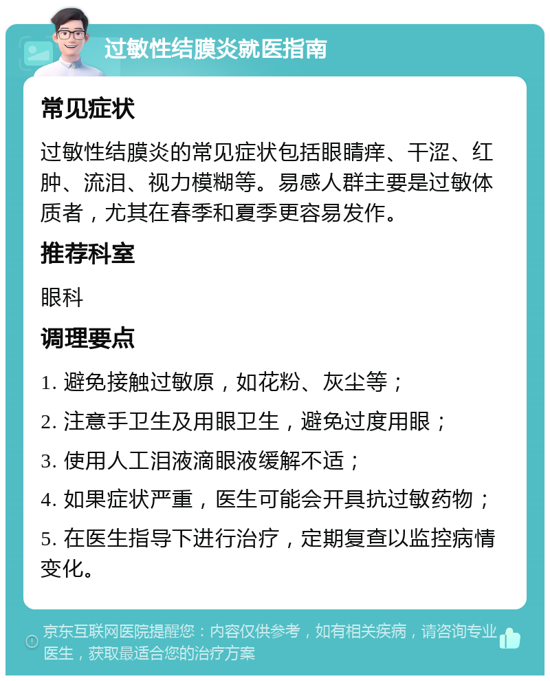 过敏性结膜炎就医指南 常见症状 过敏性结膜炎的常见症状包括眼睛痒、干涩、红肿、流泪、视力模糊等。易感人群主要是过敏体质者，尤其在春季和夏季更容易发作。 推荐科室 眼科 调理要点 1. 避免接触过敏原，如花粉、灰尘等； 2. 注意手卫生及用眼卫生，避免过度用眼； 3. 使用人工泪液滴眼液缓解不适； 4. 如果症状严重，医生可能会开具抗过敏药物； 5. 在医生指导下进行治疗，定期复查以监控病情变化。