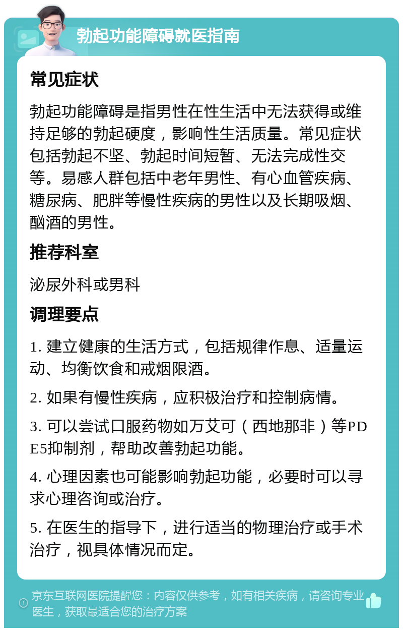 勃起功能障碍就医指南 常见症状 勃起功能障碍是指男性在性生活中无法获得或维持足够的勃起硬度，影响性生活质量。常见症状包括勃起不坚、勃起时间短暂、无法完成性交等。易感人群包括中老年男性、有心血管疾病、糖尿病、肥胖等慢性疾病的男性以及长期吸烟、酗酒的男性。 推荐科室 泌尿外科或男科 调理要点 1. 建立健康的生活方式，包括规律作息、适量运动、均衡饮食和戒烟限酒。 2. 如果有慢性疾病，应积极治疗和控制病情。 3. 可以尝试口服药物如万艾可（西地那非）等PDE5抑制剂，帮助改善勃起功能。 4. 心理因素也可能影响勃起功能，必要时可以寻求心理咨询或治疗。 5. 在医生的指导下，进行适当的物理治疗或手术治疗，视具体情况而定。