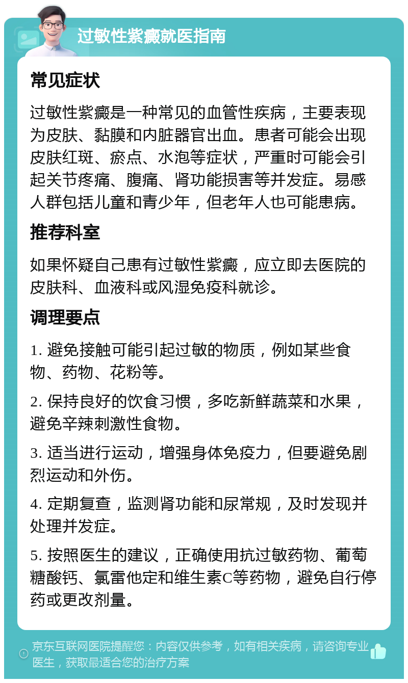 过敏性紫癜就医指南 常见症状 过敏性紫癜是一种常见的血管性疾病，主要表现为皮肤、黏膜和内脏器官出血。患者可能会出现皮肤红斑、瘀点、水泡等症状，严重时可能会引起关节疼痛、腹痛、肾功能损害等并发症。易感人群包括儿童和青少年，但老年人也可能患病。 推荐科室 如果怀疑自己患有过敏性紫癜，应立即去医院的皮肤科、血液科或风湿免疫科就诊。 调理要点 1. 避免接触可能引起过敏的物质，例如某些食物、药物、花粉等。 2. 保持良好的饮食习惯，多吃新鲜蔬菜和水果，避免辛辣刺激性食物。 3. 适当进行运动，增强身体免疫力，但要避免剧烈运动和外伤。 4. 定期复查，监测肾功能和尿常规，及时发现并处理并发症。 5. 按照医生的建议，正确使用抗过敏药物、葡萄糖酸钙、氯雷他定和维生素C等药物，避免自行停药或更改剂量。