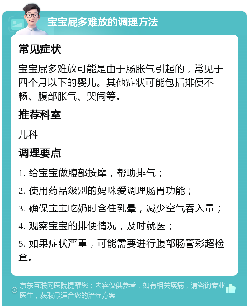 宝宝屁多难放的调理方法 常见症状 宝宝屁多难放可能是由于肠胀气引起的，常见于四个月以下的婴儿。其他症状可能包括排便不畅、腹部胀气、哭闹等。 推荐科室 儿科 调理要点 1. 给宝宝做腹部按摩，帮助排气； 2. 使用药品级别的妈咪爱调理肠胃功能； 3. 确保宝宝吃奶时含住乳晕，减少空气吞入量； 4. 观察宝宝的排便情况，及时就医； 5. 如果症状严重，可能需要进行腹部肠管彩超检查。