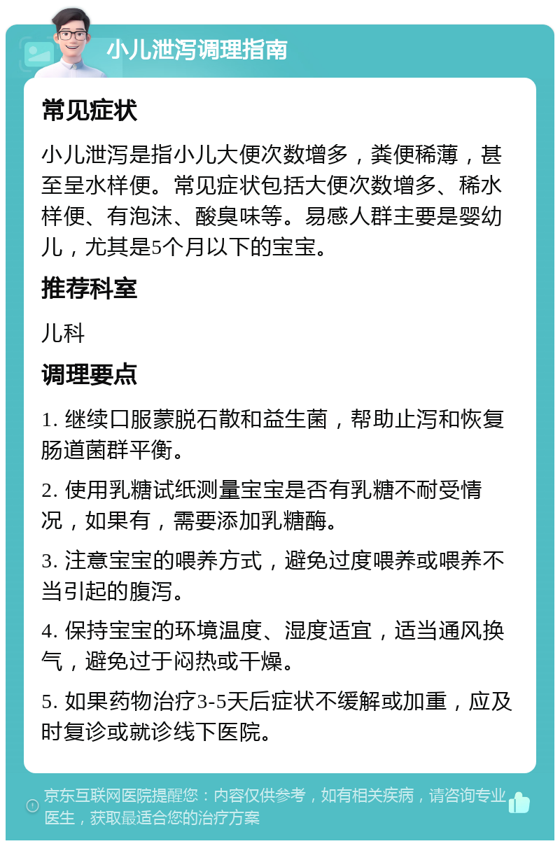 小儿泄泻调理指南 常见症状 小儿泄泻是指小儿大便次数增多，粪便稀薄，甚至呈水样便。常见症状包括大便次数增多、稀水样便、有泡沫、酸臭味等。易感人群主要是婴幼儿，尤其是5个月以下的宝宝。 推荐科室 儿科 调理要点 1. 继续口服蒙脱石散和益生菌，帮助止泻和恢复肠道菌群平衡。 2. 使用乳糖试纸测量宝宝是否有乳糖不耐受情况，如果有，需要添加乳糖酶。 3. 注意宝宝的喂养方式，避免过度喂养或喂养不当引起的腹泻。 4. 保持宝宝的环境温度、湿度适宜，适当通风换气，避免过于闷热或干燥。 5. 如果药物治疗3-5天后症状不缓解或加重，应及时复诊或就诊线下医院。