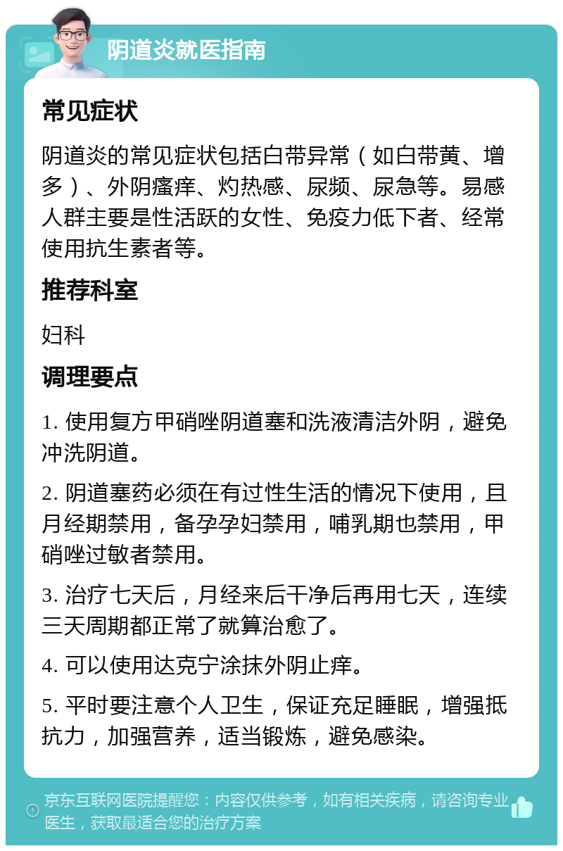 阴道炎就医指南 常见症状 阴道炎的常见症状包括白带异常（如白带黄、增多）、外阴瘙痒、灼热感、尿频、尿急等。易感人群主要是性活跃的女性、免疫力低下者、经常使用抗生素者等。 推荐科室 妇科 调理要点 1. 使用复方甲硝唑阴道塞和洗液清洁外阴，避免冲洗阴道。 2. 阴道塞药必须在有过性生活的情况下使用，且月经期禁用，备孕孕妇禁用，哺乳期也禁用，甲硝唑过敏者禁用。 3. 治疗七天后，月经来后干净后再用七天，连续三天周期都正常了就算治愈了。 4. 可以使用达克宁涂抹外阴止痒。 5. 平时要注意个人卫生，保证充足睡眠，增强抵抗力，加强营养，适当锻炼，避免感染。