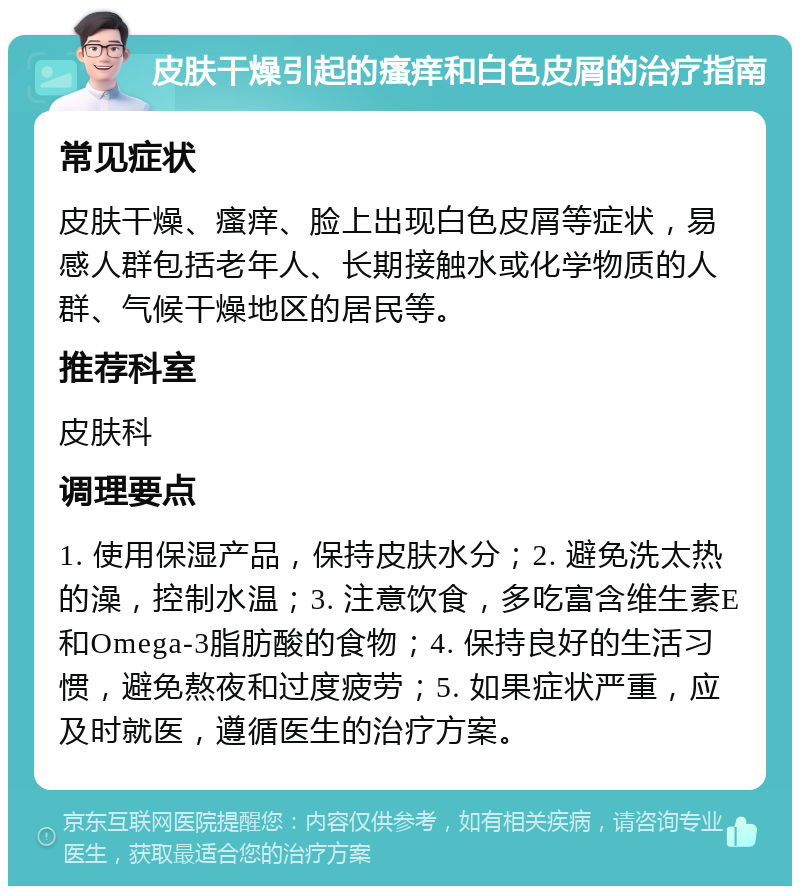 皮肤干燥引起的瘙痒和白色皮屑的治疗指南 常见症状 皮肤干燥、瘙痒、脸上出现白色皮屑等症状，易感人群包括老年人、长期接触水或化学物质的人群、气候干燥地区的居民等。 推荐科室 皮肤科 调理要点 1. 使用保湿产品，保持皮肤水分；2. 避免洗太热的澡，控制水温；3. 注意饮食，多吃富含维生素E和Omega-3脂肪酸的食物；4. 保持良好的生活习惯，避免熬夜和过度疲劳；5. 如果症状严重，应及时就医，遵循医生的治疗方案。