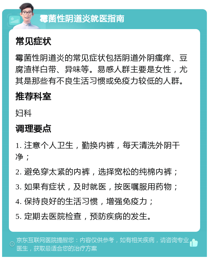 霉菌性阴道炎就医指南 常见症状 霉菌性阴道炎的常见症状包括阴道外阴瘙痒、豆腐渣样白带、异味等。易感人群主要是女性，尤其是那些有不良生活习惯或免疫力较低的人群。 推荐科室 妇科 调理要点 1. 注意个人卫生，勤换内裤，每天清洗外阴干净； 2. 避免穿太紧的内裤，选择宽松的纯棉内裤； 3. 如果有症状，及时就医，按医嘱服用药物； 4. 保持良好的生活习惯，增强免疫力； 5. 定期去医院检查，预防疾病的发生。