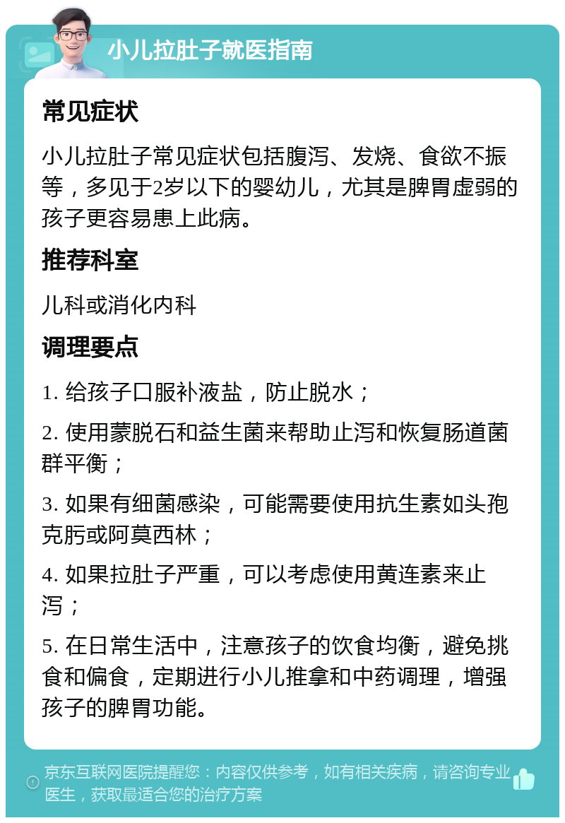 小儿拉肚子就医指南 常见症状 小儿拉肚子常见症状包括腹泻、发烧、食欲不振等，多见于2岁以下的婴幼儿，尤其是脾胃虚弱的孩子更容易患上此病。 推荐科室 儿科或消化内科 调理要点 1. 给孩子口服补液盐，防止脱水； 2. 使用蒙脱石和益生菌来帮助止泻和恢复肠道菌群平衡； 3. 如果有细菌感染，可能需要使用抗生素如头孢克肟或阿莫西林； 4. 如果拉肚子严重，可以考虑使用黄连素来止泻； 5. 在日常生活中，注意孩子的饮食均衡，避免挑食和偏食，定期进行小儿推拿和中药调理，增强孩子的脾胃功能。