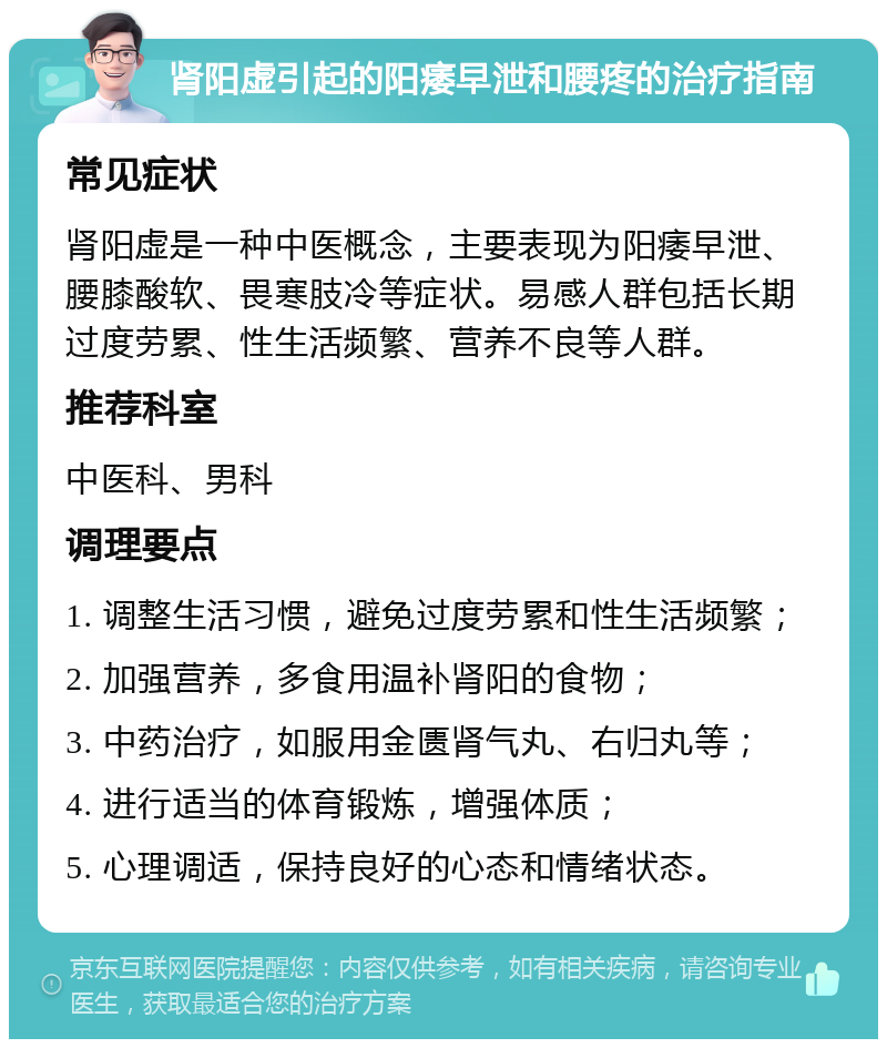 肾阳虚引起的阳痿早泄和腰疼的治疗指南 常见症状 肾阳虚是一种中医概念，主要表现为阳痿早泄、腰膝酸软、畏寒肢冷等症状。易感人群包括长期过度劳累、性生活频繁、营养不良等人群。 推荐科室 中医科、男科 调理要点 1. 调整生活习惯，避免过度劳累和性生活频繁； 2. 加强营养，多食用温补肾阳的食物； 3. 中药治疗，如服用金匮肾气丸、右归丸等； 4. 进行适当的体育锻炼，增强体质； 5. 心理调适，保持良好的心态和情绪状态。