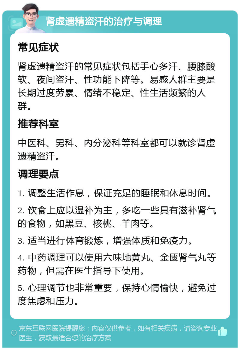 肾虚遗精盗汗的治疗与调理 常见症状 肾虚遗精盗汗的常见症状包括手心多汗、腰膝酸软、夜间盗汗、性功能下降等。易感人群主要是长期过度劳累、情绪不稳定、性生活频繁的人群。 推荐科室 中医科、男科、内分泌科等科室都可以就诊肾虚遗精盗汗。 调理要点 1. 调整生活作息，保证充足的睡眠和休息时间。 2. 饮食上应以温补为主，多吃一些具有滋补肾气的食物，如黑豆、核桃、羊肉等。 3. 适当进行体育锻炼，增强体质和免疫力。 4. 中药调理可以使用六味地黄丸、金匮肾气丸等药物，但需在医生指导下使用。 5. 心理调节也非常重要，保持心情愉快，避免过度焦虑和压力。