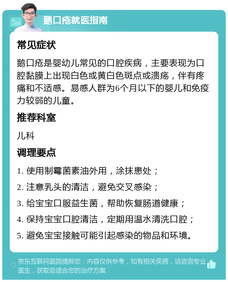 鹅口疮就医指南 常见症状 鹅口疮是婴幼儿常见的口腔疾病，主要表现为口腔黏膜上出现白色或黄白色斑点或溃疡，伴有疼痛和不适感。易感人群为6个月以下的婴儿和免疫力较弱的儿童。 推荐科室 儿科 调理要点 1. 使用制霉菌素油外用，涂抹患处； 2. 注意乳头的清洁，避免交叉感染； 3. 给宝宝口服益生菌，帮助恢复肠道健康； 4. 保持宝宝口腔清洁，定期用温水清洗口腔； 5. 避免宝宝接触可能引起感染的物品和环境。