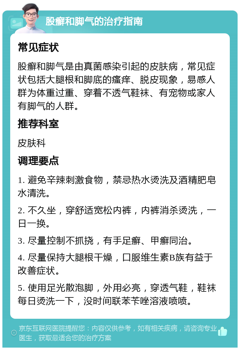 股癣和脚气的治疗指南 常见症状 股癣和脚气是由真菌感染引起的皮肤病，常见症状包括大腿根和脚底的瘙痒、脱皮现象，易感人群为体重过重、穿着不透气鞋袜、有宠物或家人有脚气的人群。 推荐科室 皮肤科 调理要点 1. 避免辛辣刺激食物，禁忌热水烫洗及酒精肥皂水清洗。 2. 不久坐，穿舒适宽松内裤，内裤消杀烫洗，一日一换。 3. 尽量控制不抓挠，有手足癣、甲癣同治。 4. 尽量保持大腿根干燥，口服维生素B族有益于改善症状。 5. 使用足光散泡脚，外用必亮，穿透气鞋，鞋袜每日烫洗一下，没时间联苯苄唑溶液喷喷。