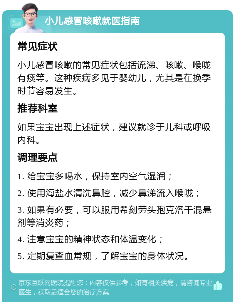 小儿感冒咳嗽就医指南 常见症状 小儿感冒咳嗽的常见症状包括流涕、咳嗽、喉咙有痰等。这种疾病多见于婴幼儿，尤其是在换季时节容易发生。 推荐科室 如果宝宝出现上述症状，建议就诊于儿科或呼吸内科。 调理要点 1. 给宝宝多喝水，保持室内空气湿润； 2. 使用海盐水清洗鼻腔，减少鼻涕流入喉咙； 3. 如果有必要，可以服用希刻劳头孢克洛干混悬剂等消炎药； 4. 注意宝宝的精神状态和体温变化； 5. 定期复查血常规，了解宝宝的身体状况。