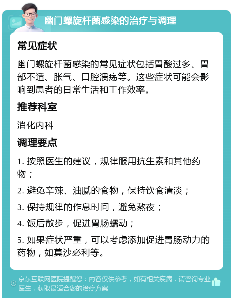 幽门螺旋杆菌感染的治疗与调理 常见症状 幽门螺旋杆菌感染的常见症状包括胃酸过多、胃部不适、胀气、口腔溃疡等。这些症状可能会影响到患者的日常生活和工作效率。 推荐科室 消化内科 调理要点 1. 按照医生的建议，规律服用抗生素和其他药物； 2. 避免辛辣、油腻的食物，保持饮食清淡； 3. 保持规律的作息时间，避免熬夜； 4. 饭后散步，促进胃肠蠕动； 5. 如果症状严重，可以考虑添加促进胃肠动力的药物，如莫沙必利等。