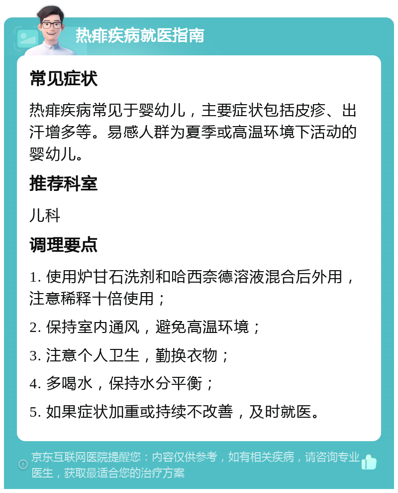 热痱疾病就医指南 常见症状 热痱疾病常见于婴幼儿，主要症状包括皮疹、出汗增多等。易感人群为夏季或高温环境下活动的婴幼儿。 推荐科室 儿科 调理要点 1. 使用炉甘石洗剂和哈西奈德溶液混合后外用，注意稀释十倍使用； 2. 保持室内通风，避免高温环境； 3. 注意个人卫生，勤换衣物； 4. 多喝水，保持水分平衡； 5. 如果症状加重或持续不改善，及时就医。