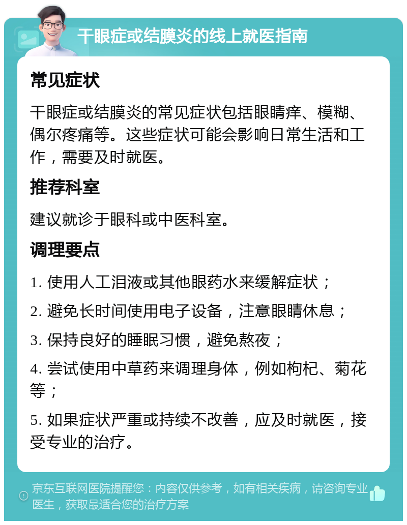 干眼症或结膜炎的线上就医指南 常见症状 干眼症或结膜炎的常见症状包括眼睛痒、模糊、偶尔疼痛等。这些症状可能会影响日常生活和工作，需要及时就医。 推荐科室 建议就诊于眼科或中医科室。 调理要点 1. 使用人工泪液或其他眼药水来缓解症状； 2. 避免长时间使用电子设备，注意眼睛休息； 3. 保持良好的睡眠习惯，避免熬夜； 4. 尝试使用中草药来调理身体，例如枸杞、菊花等； 5. 如果症状严重或持续不改善，应及时就医，接受专业的治疗。