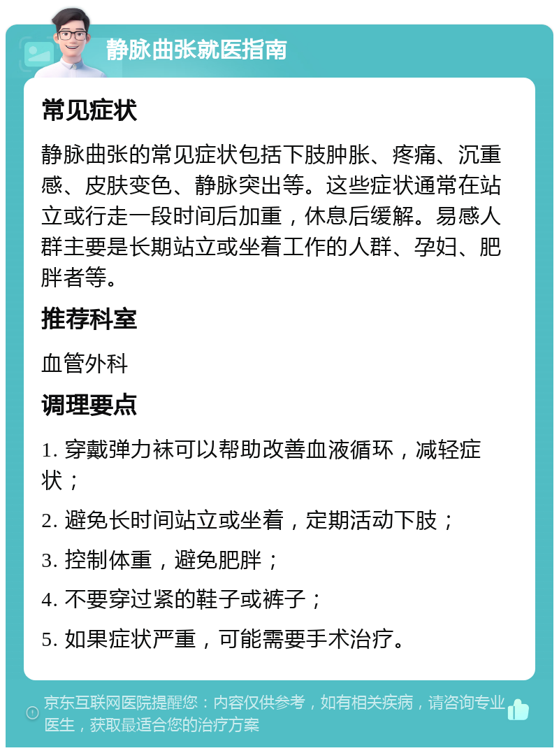 静脉曲张就医指南 常见症状 静脉曲张的常见症状包括下肢肿胀、疼痛、沉重感、皮肤变色、静脉突出等。这些症状通常在站立或行走一段时间后加重，休息后缓解。易感人群主要是长期站立或坐着工作的人群、孕妇、肥胖者等。 推荐科室 血管外科 调理要点 1. 穿戴弹力袜可以帮助改善血液循环，减轻症状； 2. 避免长时间站立或坐着，定期活动下肢； 3. 控制体重，避免肥胖； 4. 不要穿过紧的鞋子或裤子； 5. 如果症状严重，可能需要手术治疗。