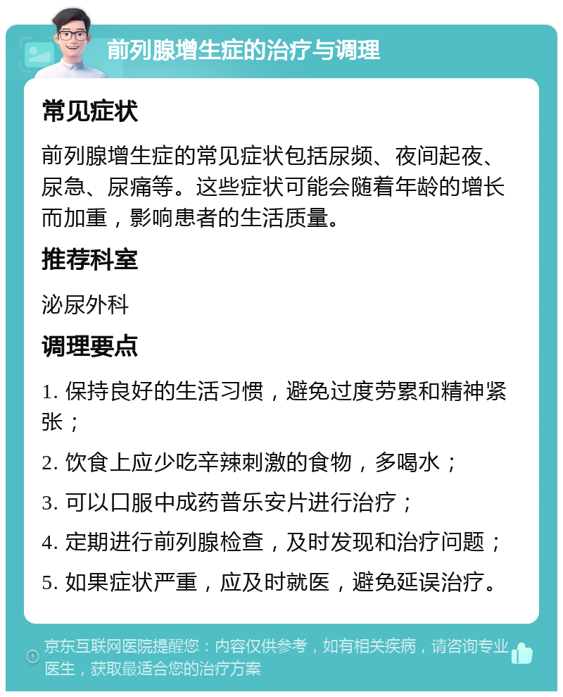 前列腺增生症的治疗与调理 常见症状 前列腺增生症的常见症状包括尿频、夜间起夜、尿急、尿痛等。这些症状可能会随着年龄的增长而加重，影响患者的生活质量。 推荐科室 泌尿外科 调理要点 1. 保持良好的生活习惯，避免过度劳累和精神紧张； 2. 饮食上应少吃辛辣刺激的食物，多喝水； 3. 可以口服中成药普乐安片进行治疗； 4. 定期进行前列腺检查，及时发现和治疗问题； 5. 如果症状严重，应及时就医，避免延误治疗。