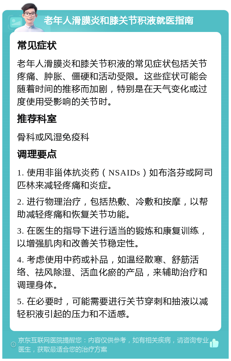 老年人滑膜炎和膝关节积液就医指南 常见症状 老年人滑膜炎和膝关节积液的常见症状包括关节疼痛、肿胀、僵硬和活动受限。这些症状可能会随着时间的推移而加剧，特别是在天气变化或过度使用受影响的关节时。 推荐科室 骨科或风湿免疫科 调理要点 1. 使用非甾体抗炎药（NSAIDs）如布洛芬或阿司匹林来减轻疼痛和炎症。 2. 进行物理治疗，包括热敷、冷敷和按摩，以帮助减轻疼痛和恢复关节功能。 3. 在医生的指导下进行适当的锻炼和康复训练，以增强肌肉和改善关节稳定性。 4. 考虑使用中药或补品，如温经散寒、舒筋活络、祛风除湿、活血化瘀的产品，来辅助治疗和调理身体。 5. 在必要时，可能需要进行关节穿刺和抽液以减轻积液引起的压力和不适感。
