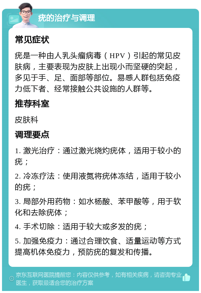 疣的治疗与调理 常见症状 疣是一种由人乳头瘤病毒（HPV）引起的常见皮肤病，主要表现为皮肤上出现小而坚硬的突起，多见于手、足、面部等部位。易感人群包括免疫力低下者、经常接触公共设施的人群等。 推荐科室 皮肤科 调理要点 1. 激光治疗：通过激光烧灼疣体，适用于较小的疣； 2. 冷冻疗法：使用液氮将疣体冻结，适用于较小的疣； 3. 局部外用药物：如水杨酸、苯甲酸等，用于软化和去除疣体； 4. 手术切除：适用于较大或多发的疣； 5. 加强免疫力：通过合理饮食、适量运动等方式提高机体免疫力，预防疣的复发和传播。