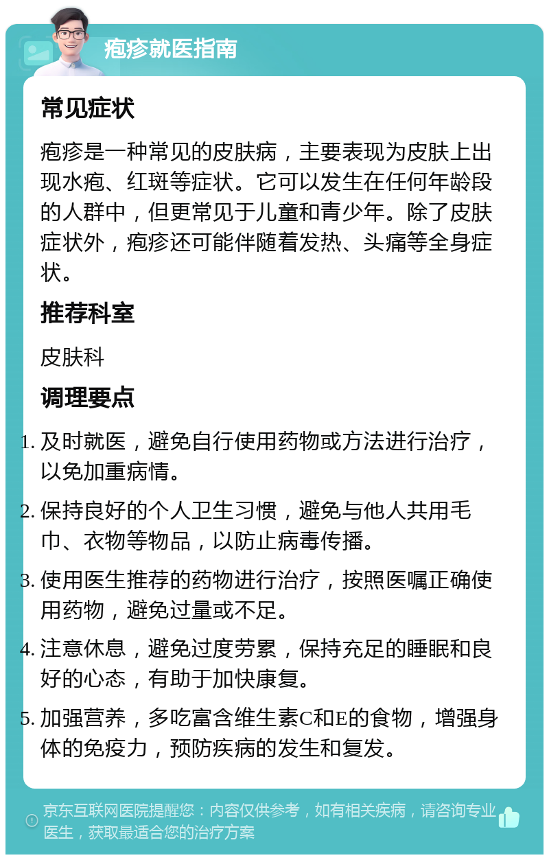 疱疹就医指南 常见症状 疱疹是一种常见的皮肤病，主要表现为皮肤上出现水疱、红斑等症状。它可以发生在任何年龄段的人群中，但更常见于儿童和青少年。除了皮肤症状外，疱疹还可能伴随着发热、头痛等全身症状。 推荐科室 皮肤科 调理要点 及时就医，避免自行使用药物或方法进行治疗，以免加重病情。 保持良好的个人卫生习惯，避免与他人共用毛巾、衣物等物品，以防止病毒传播。 使用医生推荐的药物进行治疗，按照医嘱正确使用药物，避免过量或不足。 注意休息，避免过度劳累，保持充足的睡眠和良好的心态，有助于加快康复。 加强营养，多吃富含维生素C和E的食物，增强身体的免疫力，预防疾病的发生和复发。