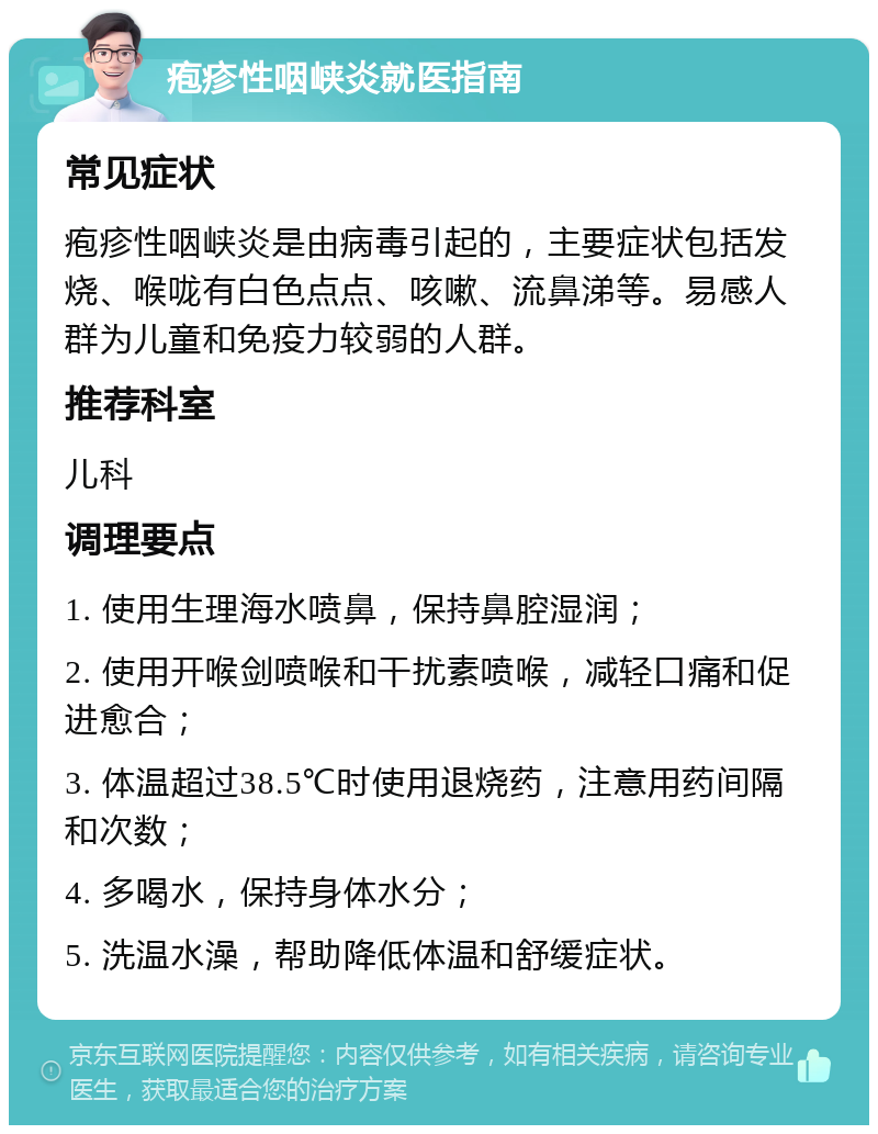 疱疹性咽峡炎就医指南 常见症状 疱疹性咽峡炎是由病毒引起的，主要症状包括发烧、喉咙有白色点点、咳嗽、流鼻涕等。易感人群为儿童和免疫力较弱的人群。 推荐科室 儿科 调理要点 1. 使用生理海水喷鼻，保持鼻腔湿润； 2. 使用开喉剑喷喉和干扰素喷喉，减轻口痛和促进愈合； 3. 体温超过38.5℃时使用退烧药，注意用药间隔和次数； 4. 多喝水，保持身体水分； 5. 洗温水澡，帮助降低体温和舒缓症状。