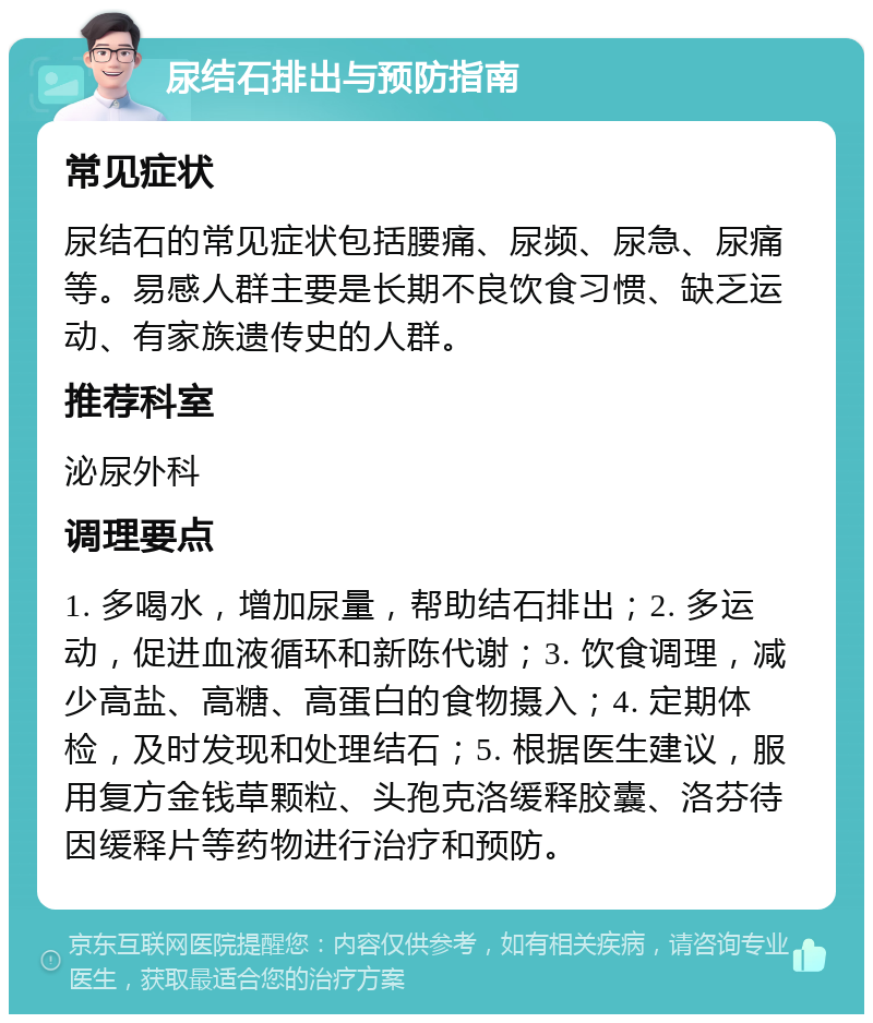 尿结石排出与预防指南 常见症状 尿结石的常见症状包括腰痛、尿频、尿急、尿痛等。易感人群主要是长期不良饮食习惯、缺乏运动、有家族遗传史的人群。 推荐科室 泌尿外科 调理要点 1. 多喝水，增加尿量，帮助结石排出；2. 多运动，促进血液循环和新陈代谢；3. 饮食调理，减少高盐、高糖、高蛋白的食物摄入；4. 定期体检，及时发现和处理结石；5. 根据医生建议，服用复方金钱草颗粒、头孢克洛缓释胶囊、洛芬待因缓释片等药物进行治疗和预防。