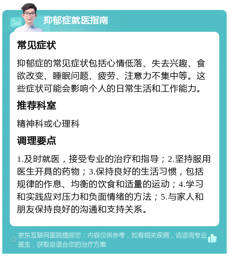 抑郁症就医指南 常见症状 抑郁症的常见症状包括心情低落、失去兴趣、食欲改变、睡眠问题、疲劳、注意力不集中等。这些症状可能会影响个人的日常生活和工作能力。 推荐科室 精神科或心理科 调理要点 1.及时就医，接受专业的治疗和指导；2.坚持服用医生开具的药物；3.保持良好的生活习惯，包括规律的作息、均衡的饮食和适量的运动；4.学习和实践应对压力和负面情绪的方法；5.与家人和朋友保持良好的沟通和支持关系。