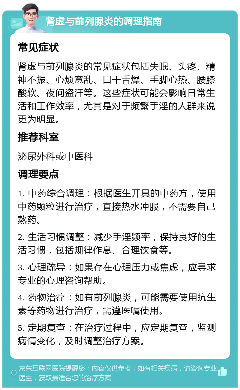 肾虚与前列腺炎的调理指南 常见症状 肾虚与前列腺炎的常见症状包括失眠、头疼、精神不振、心烦意乱、口干舌燥、手脚心热、腰膝酸软、夜间盗汗等。这些症状可能会影响日常生活和工作效率，尤其是对于频繁手淫的人群来说更为明显。 推荐科室 泌尿外科或中医科 调理要点 1. 中药综合调理：根据医生开具的中药方，使用中药颗粒进行治疗，直接热水冲服，不需要自己熬药。 2. 生活习惯调整：减少手淫频率，保持良好的生活习惯，包括规律作息、合理饮食等。 3. 心理疏导：如果存在心理压力或焦虑，应寻求专业的心理咨询帮助。 4. 药物治疗：如有前列腺炎，可能需要使用抗生素等药物进行治疗，需遵医嘱使用。 5. 定期复查：在治疗过程中，应定期复查，监测病情变化，及时调整治疗方案。