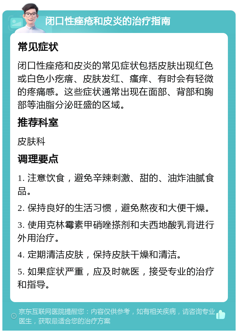 闭口性痤疮和皮炎的治疗指南 常见症状 闭口性痤疮和皮炎的常见症状包括皮肤出现红色或白色小疙瘩、皮肤发红、瘙痒、有时会有轻微的疼痛感。这些症状通常出现在面部、背部和胸部等油脂分泌旺盛的区域。 推荐科室 皮肤科 调理要点 1. 注意饮食，避免辛辣刺激、甜的、油炸油腻食品。 2. 保持良好的生活习惯，避免熬夜和大便干燥。 3. 使用克林霉素甲硝唑搽剂和夫西地酸乳膏进行外用治疗。 4. 定期清洁皮肤，保持皮肤干燥和清洁。 5. 如果症状严重，应及时就医，接受专业的治疗和指导。