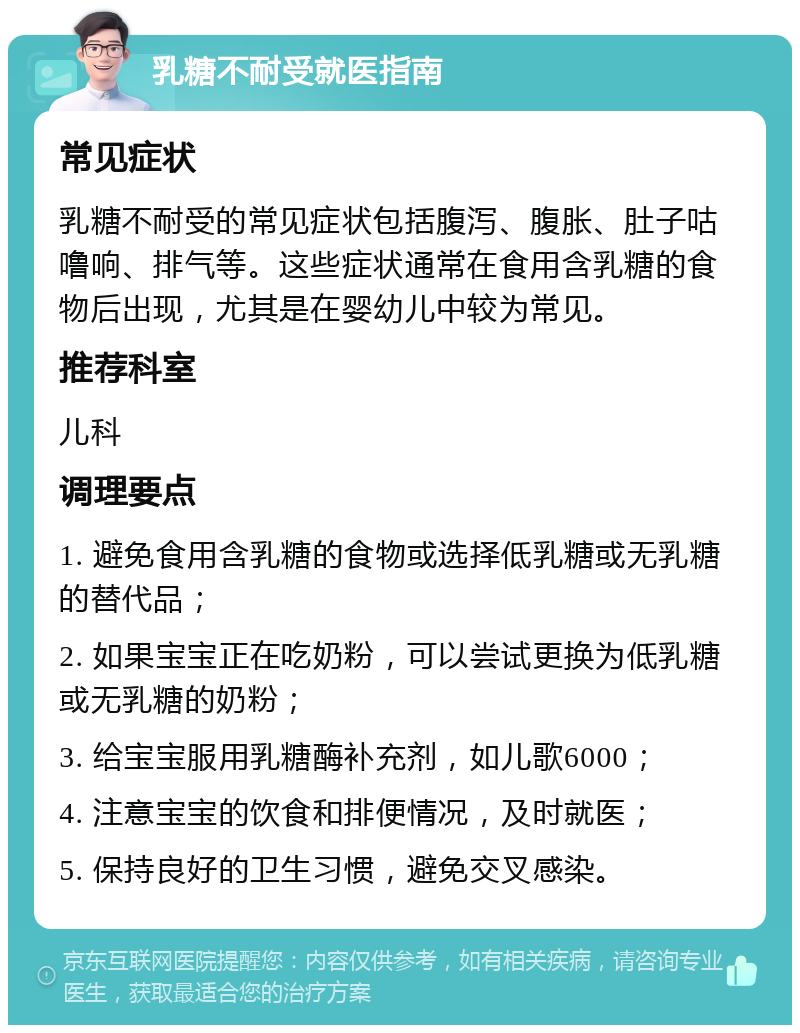 乳糖不耐受就医指南 常见症状 乳糖不耐受的常见症状包括腹泻、腹胀、肚子咕噜响、排气等。这些症状通常在食用含乳糖的食物后出现，尤其是在婴幼儿中较为常见。 推荐科室 儿科 调理要点 1. 避免食用含乳糖的食物或选择低乳糖或无乳糖的替代品； 2. 如果宝宝正在吃奶粉，可以尝试更换为低乳糖或无乳糖的奶粉； 3. 给宝宝服用乳糖酶补充剂，如儿歌6000； 4. 注意宝宝的饮食和排便情况，及时就医； 5. 保持良好的卫生习惯，避免交叉感染。