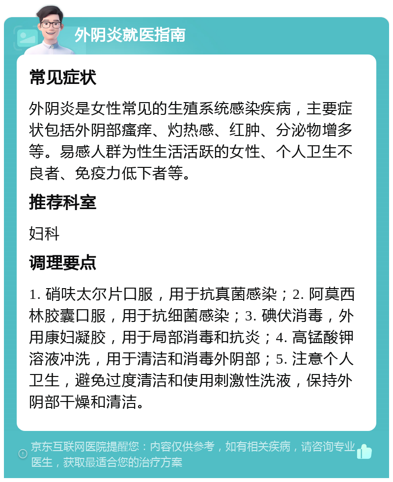 外阴炎就医指南 常见症状 外阴炎是女性常见的生殖系统感染疾病，主要症状包括外阴部瘙痒、灼热感、红肿、分泌物增多等。易感人群为性生活活跃的女性、个人卫生不良者、免疫力低下者等。 推荐科室 妇科 调理要点 1. 硝呋太尔片口服，用于抗真菌感染；2. 阿莫西林胶囊口服，用于抗细菌感染；3. 碘伏消毒，外用康妇凝胶，用于局部消毒和抗炎；4. 高锰酸钾溶液冲洗，用于清洁和消毒外阴部；5. 注意个人卫生，避免过度清洁和使用刺激性洗液，保持外阴部干燥和清洁。