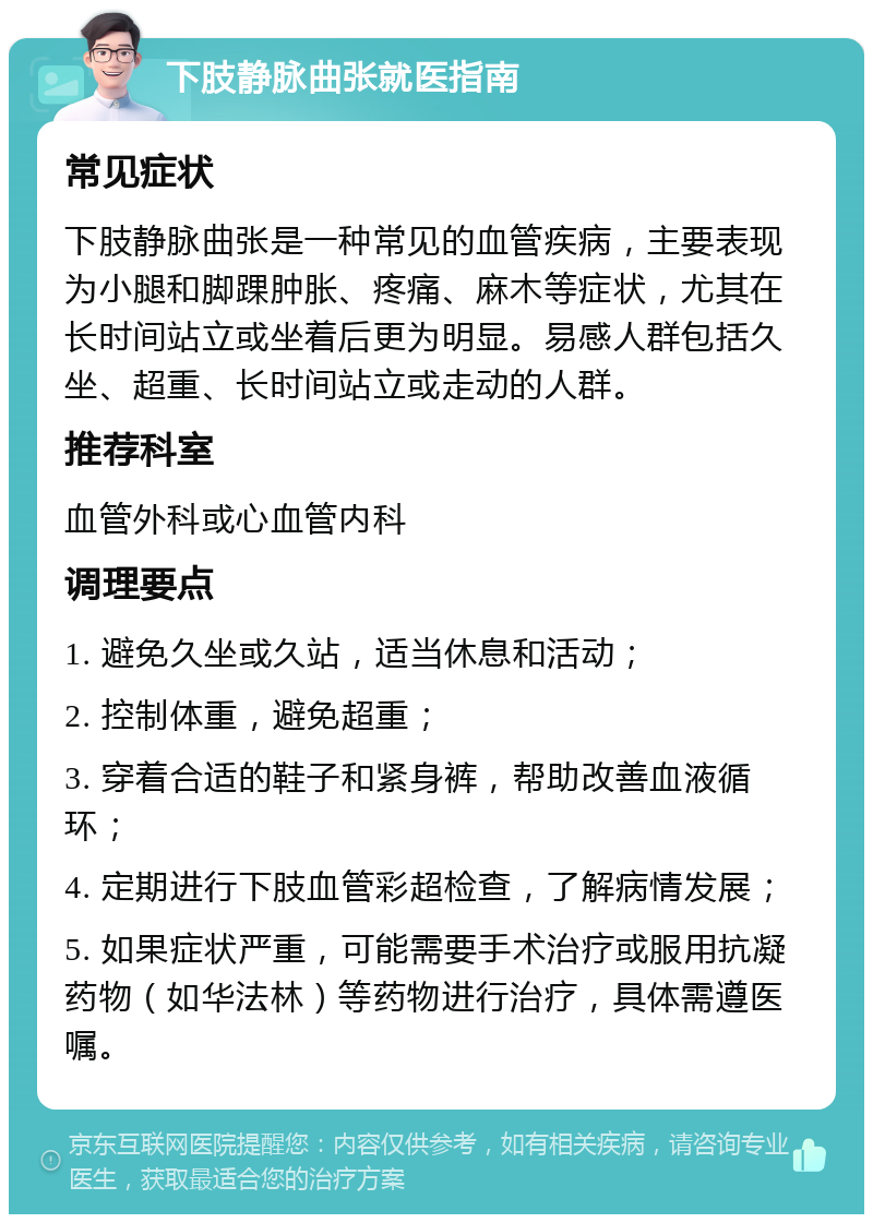 下肢静脉曲张就医指南 常见症状 下肢静脉曲张是一种常见的血管疾病，主要表现为小腿和脚踝肿胀、疼痛、麻木等症状，尤其在长时间站立或坐着后更为明显。易感人群包括久坐、超重、长时间站立或走动的人群。 推荐科室 血管外科或心血管内科 调理要点 1. 避免久坐或久站，适当休息和活动； 2. 控制体重，避免超重； 3. 穿着合适的鞋子和紧身裤，帮助改善血液循环； 4. 定期进行下肢血管彩超检查，了解病情发展； 5. 如果症状严重，可能需要手术治疗或服用抗凝药物（如华法林）等药物进行治疗，具体需遵医嘱。