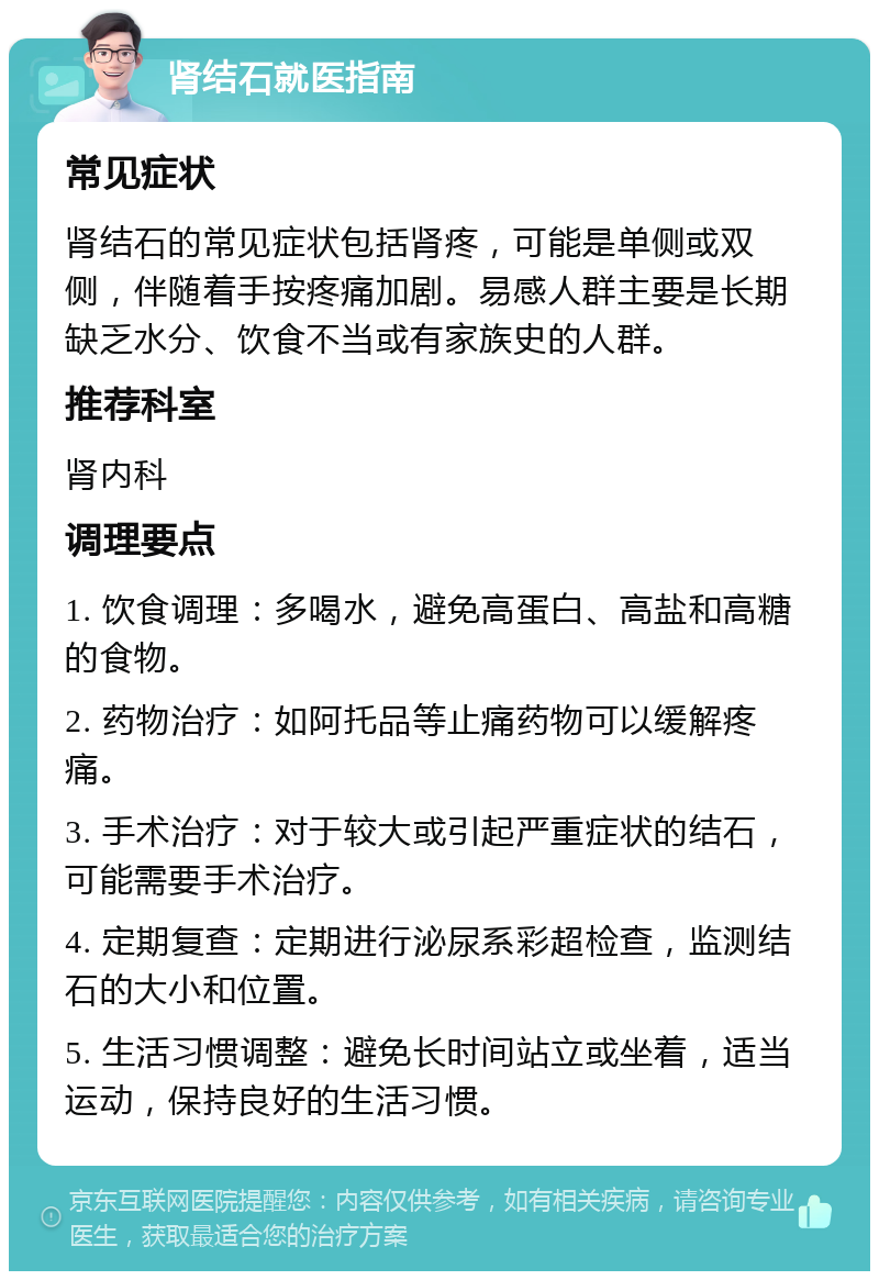 肾结石就医指南 常见症状 肾结石的常见症状包括肾疼，可能是单侧或双侧，伴随着手按疼痛加剧。易感人群主要是长期缺乏水分、饮食不当或有家族史的人群。 推荐科室 肾内科 调理要点 1. 饮食调理：多喝水，避免高蛋白、高盐和高糖的食物。 2. 药物治疗：如阿托品等止痛药物可以缓解疼痛。 3. 手术治疗：对于较大或引起严重症状的结石，可能需要手术治疗。 4. 定期复查：定期进行泌尿系彩超检查，监测结石的大小和位置。 5. 生活习惯调整：避免长时间站立或坐着，适当运动，保持良好的生活习惯。