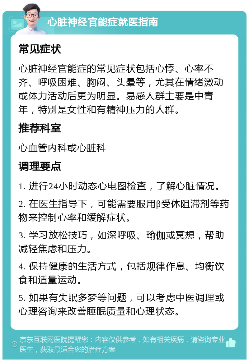 心脏神经官能症就医指南 常见症状 心脏神经官能症的常见症状包括心悸、心率不齐、呼吸困难、胸闷、头晕等，尤其在情绪激动或体力活动后更为明显。易感人群主要是中青年，特别是女性和有精神压力的人群。 推荐科室 心血管内科或心脏科 调理要点 1. 进行24小时动态心电图检查，了解心脏情况。 2. 在医生指导下，可能需要服用β受体阻滞剂等药物来控制心率和缓解症状。 3. 学习放松技巧，如深呼吸、瑜伽或冥想，帮助减轻焦虑和压力。 4. 保持健康的生活方式，包括规律作息、均衡饮食和适量运动。 5. 如果有失眠多梦等问题，可以考虑中医调理或心理咨询来改善睡眠质量和心理状态。